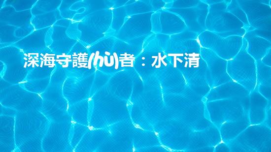 深海守護(hù)者：水下清潔機器人的秘密使命！